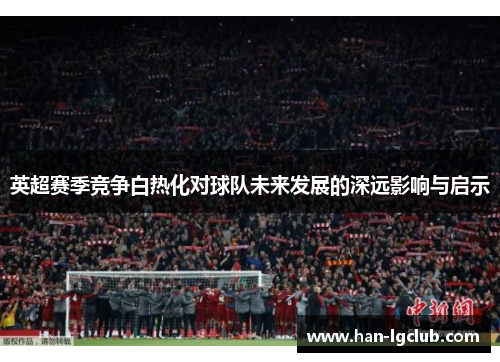 英超赛季竞争白热化对球队未来发展的深远影响与启示