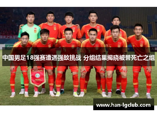 中国男足18强赛遭遇强敌挑战 分组结果揭晓被誉死亡之组 中国男足18强赛遭遇强敌挑战 分组结果揭晓被誉死亡之组