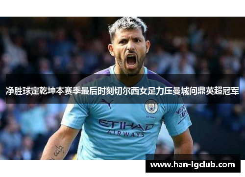 净胜球定乾坤本赛季最后时刻切尔西女足力压曼城问鼎英超冠军 净胜球定乾坤本赛季最后时刻切尔西女足力压曼城问鼎英超冠军