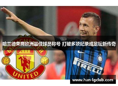 哈兰德荣膺欧洲最佳球员称号 打破多项纪录成足坛新传奇 哈兰德荣膺欧洲最佳球员称号 打破多项纪录成足坛新传奇