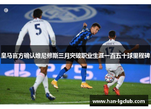 皇马官方确认维尼修斯三月突破职业生涯一百五十球里程碑